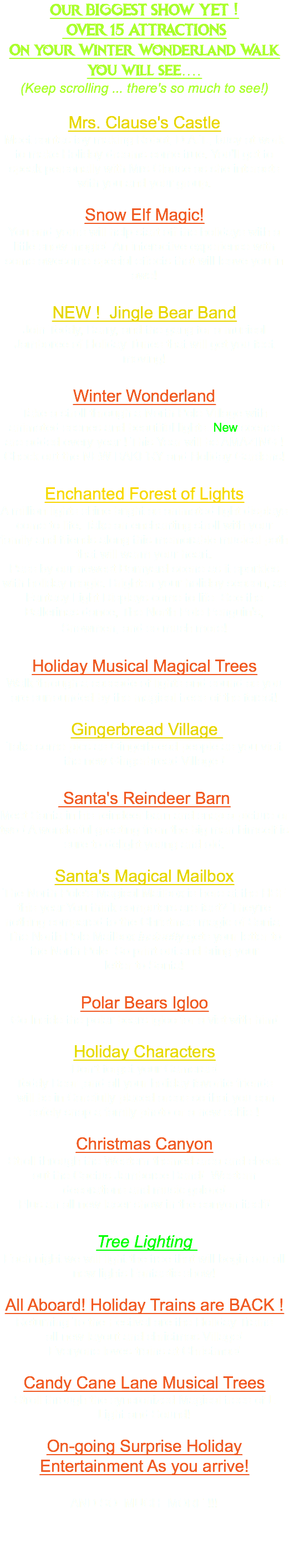 Our BIGGEST SHOW YET ! OVER 15 ATTRACTIONS On your Winter Wonderland Walk you will see.... (Keep scrolling ... there's so much to see!) Mrs. Clause's Castle Meet santas toy making Robot, D.A.T., busy at work to make Holiday dreams come true. You'll get to speak personally with Mrs Clause as she interacts with you and your group. Snow Elf Magic! You and yours will help start off the holidays with a little snow magic! An interactive experience with some awesome special effects that will leave you in awe! NEW ! Jingle Bear Band Join Teddy, Barry, and the gang for a musical Jamboree of Holiday Tunes that will get you feet moving! Winter Wonderland Take a stroll through a North Pole Village with animated scenes and beautiful lights. New scenes are added every year ! This Year will be AMAZING ! Check out the NEW BAKERY and Holiday Gardens! Enchanted Forest of Lights A million lights shine bright as animated light displays come to life. Take an enchanting stroll with your family and friends along this memorable musical path that will warm your heart. Pass by our newest Barnyard scene as it sparkles with holiday magic. Brighten your holiday season, as Fantasy Light Displays come to life. See the Ballerinas dance, The North Pole Penguin's, Snowmen, and so much more! Holiday Musical Magical Trees Walk through a cascade of lights and sound as you are surrounded by the magical trees of the forest! Gingerbread Village Take some pics as Gingerbread people as you visit the new Gingerbread Village ! Santa's Reindeer Barn Meet Santa in his reindeer barn and snap a picture or two ! A wonderful greeting from the big man himself is sure to delight young and old. Santa's Magical Mailbox The North Pole's Magical Mailbox is here at the HSF this year.You think computers are fast? They're nothing compared to the Christmas magic of Santa. The North Pole Mailbox Instantly gets your letter to the North Pole So print out and bring your letter to Santa! Polar Bears Igloo Go Inside the polar bears igloo for a vist with him! Holiday Characters Don't forget your Cameras! Teddy Bear ,and all your holiday favorite friends will be in Carefully placed areas so that you can safely snap a family photo or a new selfie ! Christmas Canyon Stroll through the Western themed area and check out the Cactus Jamboree Band! Western decorations and music galore! Plus an all new laser show in the canyon itself! Tree Lighting Each night we will light the tree that will begin our all new lights Fantastic show! All Aboard! Holiday Trains are BACK ! Returning To the Festival are the Holiday Trains all new layout and christmas Village! Everyone loves trains at Christmas! Candy Cane Lane Musical Trees Stroll through the syncronized Magical trees of L Light and Sound! On-going Surprise Holiday Entertainment As you arrive! AND SO MUCH MORE !!! 